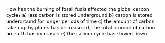 How has the burning of fossil fuels affected the global carbon cycle? a) less carbon is stored underground b) carbon is stored underground for longer periods of time c) the amount of carbon taken up by plants has decreased d) the total amount of carbon on earth has increased e) the carbon cycle has slowed down