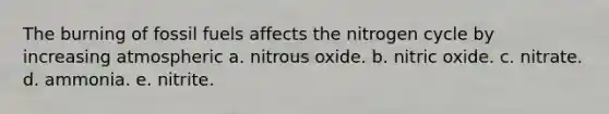 The burning of fossil fuels affects the nitrogen cycle by increasing atmospheric a. nitrous oxide. b. nitric oxide. c. nitrate. d. ammonia. e. nitrite.