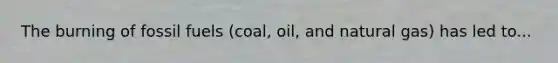 The burning of fossil fuels (coal, oil, and natural gas) has led to...