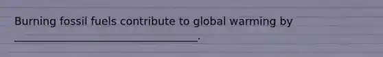 Burning fossil fuels contribute to global warming by __________________________________.