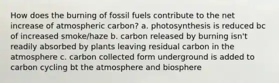 How does the burning of fossil fuels contribute to the net increase of atmospheric carbon? a. photosynthesis is reduced bc of increased smoke/haze b. carbon released by burning isn't readily absorbed by plants leaving residual carbon in the atmosphere c. carbon collected form underground is added to carbon cycling bt the atmosphere and biosphere