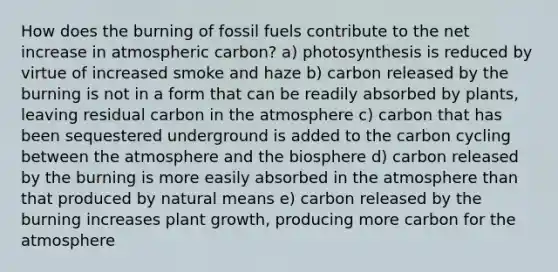 How does the burning of fossil fuels contribute to the net increase in atmospheric carbon? a) photosynthesis is reduced by virtue of increased smoke and haze b) carbon released by the burning is not in a form that can be readily absorbed by plants, leaving residual carbon in the atmosphere c) carbon that has been sequestered underground is added to the carbon cycling between the atmosphere and the biosphere d) carbon released by the burning is more easily absorbed in the atmosphere than that produced by natural means e) carbon released by the burning increases plant growth, producing more carbon for the atmosphere