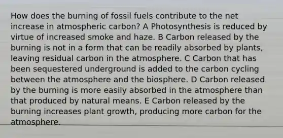 How does the burning of fossil fuels contribute to the net increase in atmospheric carbon? A Photosynthesis is reduced by virtue of increased smoke and haze. B Carbon released by the burning is not in a form that can be readily absorbed by plants, leaving residual carbon in the atmosphere. C Carbon that has been sequestered underground is added to the carbon cycling between the atmosphere and the biosphere. D Carbon released by the burning is more easily absorbed in the atmosphere than that produced by natural means. E Carbon released by the burning increases plant growth, producing more carbon for the atmosphere.