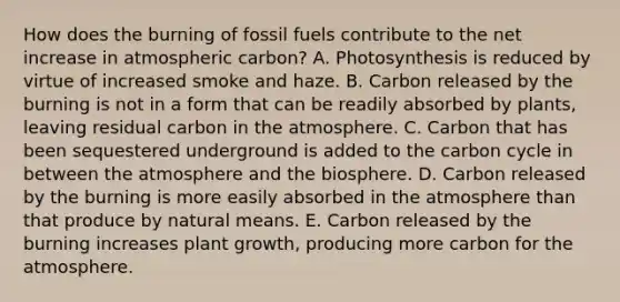 How does the burning of fossil fuels contribute to the net increase in atmospheric carbon? A. Photosynthesis is reduced by virtue of increased smoke and haze. B. Carbon released by the burning is not in a form that can be readily absorbed by plants, leaving residual carbon in the atmosphere. C. Carbon that has been sequestered underground is added to <a href='https://www.questionai.com/knowledge/kMvxsmmBPd-the-carbon-cycle' class='anchor-knowledge'>the carbon cycle</a> in between the atmosphere and the biosphere. D. Carbon released by the burning is more easily absorbed in the atmosphere than that produce by natural means. E. Carbon released by the burning increases plant growth, producing more carbon for the atmosphere.