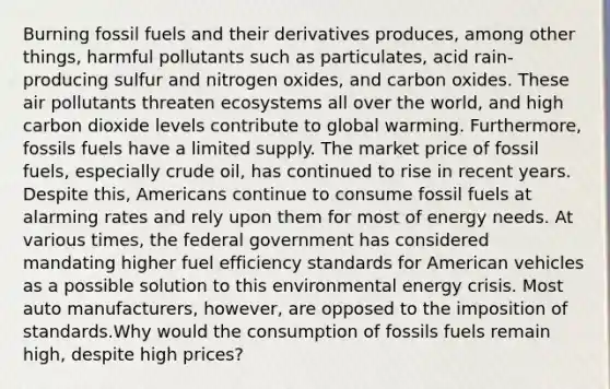 Burning fossil fuels and their derivatives produces, among other things, harmful pollutants such as particulates, acid rain-producing sulfur and nitrogen oxides, and carbon oxides. These air pollutants threaten ecosystems all over the world, and high carbon dioxide levels contribute to global warming. Furthermore, fossils fuels have a limited supply. The market price of fossil fuels, especially crude oil, has continued to rise in recent years. Despite this, Americans continue to consume fossil fuels at alarming rates and rely upon them for most of energy needs. At various times, the federal government has considered mandating higher fuel efficiency standards for American vehicles as a possible solution to this environmental energy crisis. Most auto manufacturers, however, are opposed to the imposition of standards.Why would the consumption of fossils fuels remain high, despite high prices?