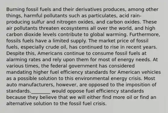 Burning fossil fuels and their derivatives produces, among other things, harmful pollutants such as particulates, acid rain-producing sulfur and nitrogen oxides, and carbon oxides. These air pollutants threaten ecosystems all over the world, and high carbon dioxide levels contribute to global warming. Furthermore, fossils fuels have a limited supply. The market price of fossil fuels, especially crude oil, has continued to rise in recent years. Despite this, Americans continue to consume fossil fuels at alarming rates and rely upon them for most of energy needs. At various times, the federal government has considered mandating higher fuel efficiency standards for American vehicles as a possible solution to this environmental energy crisis. Most auto manufacturers, however, are opposed to the imposition of standards.________ would oppose fuel efficiency standards because they believe that we will either find more oil or find an alternative solution to the fossil fuel crisis.