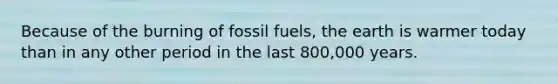 Because of the burning of fossil fuels, the earth is warmer today than in any other period in the last 800,000 years.