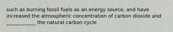 such as burning fossil fuels as an energy source, and have increased the atmospheric concentration of carbon dioxide and ____________ the natural carbon cycle