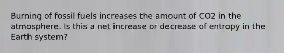 Burning of fossil fuels increases the amount of CO2 in the atmosphere. Is this a net increase or decrease of entropy in the Earth system?