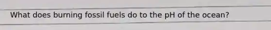 What does burning fossil fuels do to the pH of the ocean?
