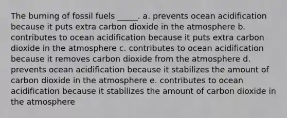 The burning of fossil fuels _____. a. prevents ocean acidification because it puts extra carbon dioxide in the atmosphere b. contributes to ocean acidification because it puts extra carbon dioxide in the atmosphere c. contributes to ocean acidification because it removes carbon dioxide from the atmosphere d. prevents ocean acidification because it stabilizes the amount of carbon dioxide in the atmosphere e. contributes to ocean acidification because it stabilizes the amount of carbon dioxide in the atmosphere