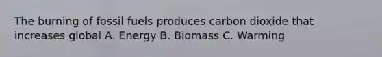 The burning of fossil fuels produces carbon dioxide that increases global A. Energy B. Biomass C. Warming