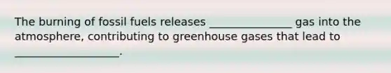 The burning of fossil fuels releases _______________ gas into the atmosphere, contributing to greenhouse gases that lead to ___________________.