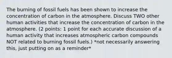 The burning of fossil fuels has been shown to increase the concentration of carbon in the atmosphere. Discuss TWO other human activities that increase the concentration of carbon in the atmosphere. (2 points: 1 point for each accurate discussion of a human activity that increases atmospheric carbon compounds NOT related to burning fossil fuels.) *not necessarily answering this, just putting on as a reminder*