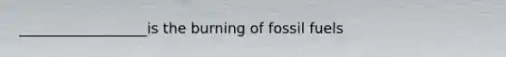 __________________is the burning of fossil fuels