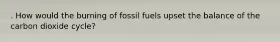 . How would the burning of fossil fuels upset the balance of the carbon dioxide cycle?