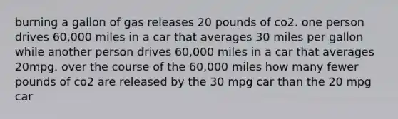 burning a gallon of gas releases 20 pounds of co2. one person drives 60,000 miles in a car that averages 30 miles per gallon while another person drives 60,000 miles in a car that averages 20mpg. over the course of the 60,000 miles how many fewer pounds of co2 are released by the 30 mpg car than the 20 mpg car