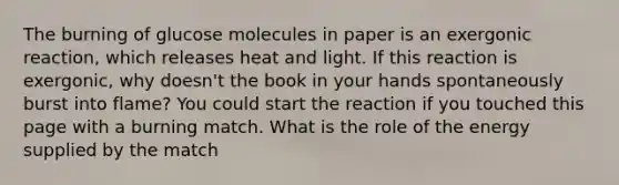 The burning of glucose molecules in paper is an exergonic reaction, which releases heat and light. If this reaction is exergonic, why doesn't the book in your hands spontaneously burst into flame? You could start the reaction if you touched this page with a burning match. What is the role of the energy supplied by the match