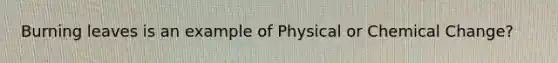 Burning leaves is an example of Physical or Chemical Change?