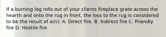 If a burning log rolls out of your clients fireplace grate across the hearth and onto the rug in front, the loss to the rug is considered to be the result of a(n): A. Direct fire. B. Indirect fire C. Friendly fire D. Hostile fire