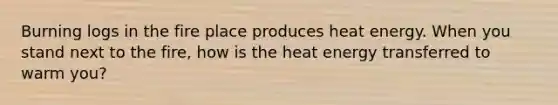 Burning logs in the fire place produces heat energy. When you stand next to the fire, how is the heat energy transferred to warm you?