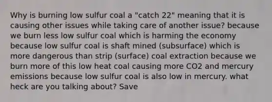 Why is burning low sulfur coal a "catch 22" meaning that it is causing other issues while taking care of another issue? because we burn less low sulfur coal which is harming the economy because low sulfur coal is shaft mined (subsurface) which is more dangerous than strip (surface) coal extraction because we burn more of this low heat coal causing more CO2 and mercury emissions because low sulfur coal is also low in mercury. what heck are you talking about? Save