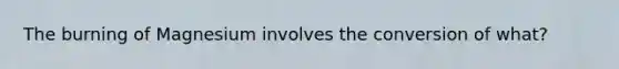 The burning of Magnesium involves the conversion of what?