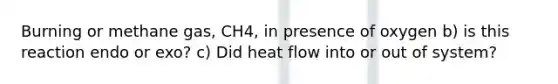 Burning or methane gas, CH4, in presence of oxygen b) is this reaction endo or exo? c) Did heat flow into or out of system?