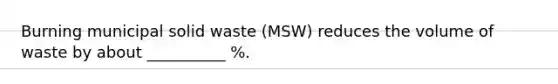 Burning municipal solid waste (MSW) reduces the volume of waste by about __________ %.