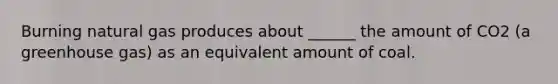 Burning natural gas produces about ______ the amount of CO2 (a greenhouse gas) as an equivalent amount of coal.