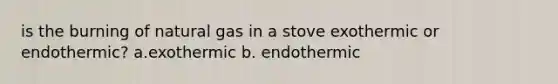 is the burning of natural gas in a stove exothermic or endothermic? a.exothermic b. endothermic