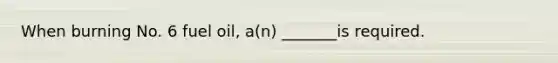 When burning No. 6 fuel oil, a(n) _______is required.