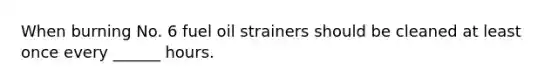 When burning No. 6 fuel oil strainers should be cleaned at least once every ______ hours.