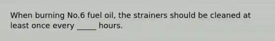 When burning No.6 fuel oil, the strainers should be cleaned at least once every _____ hours.