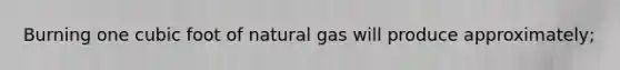 Burning one cubic foot of natural gas will produce approximately;