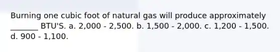 Burning one cubic foot of natural gas will produce approximately _______ BTU'S. a. 2,000 - 2,500. b. 1,500 - 2,000. с. 1,200 - 1,500. d. 900 - 1,100.