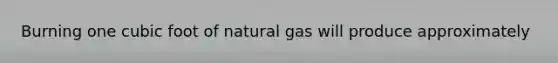 Burning one cubic foot of natural gas will produce approximately