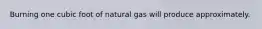 Burning one cubic foot of natural gas will produce approximately.