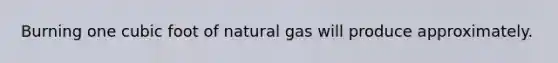 Burning one cubic foot of natural gas will produce approximately.