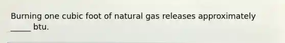 Burning one cubic foot of natural gas releases approximately _____ btu.