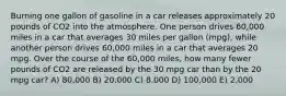 Burning one gallon of gasoline in a car releases approximately 20 pounds of CO2 into the atmosphere. One person drives 60,000 miles in a car that averages 30 miles per gallon (mpg), while another person drives 60,000 miles in a car that averages 20 mpg. Over the course of the 60,000 miles, how many fewer pounds of CO2 are released by the 30 mpg car than by the 20 mpg car? A) 80,000 B) 20,000 C) 8,000 D) 100,000 E) 2,000