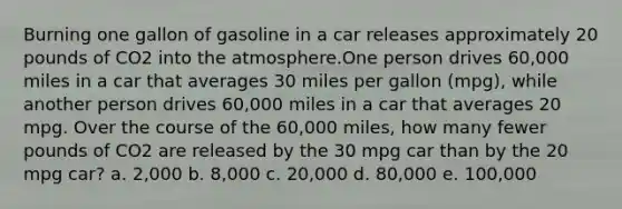 Burning one gallon of gasoline in a car releases approximately 20 pounds of CO2 into the atmosphere.One person drives 60,000 miles in a car that averages 30 miles per gallon (mpg), while another person drives 60,000 miles in a car that averages 20 mpg. Over the course of the 60,000 miles, how many fewer pounds of CO2 are released by the 30 mpg car than by the 20 mpg car? a. 2,000 b. 8,000 c. 20,000 d. 80,000 e. 100,000