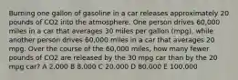 Burning one gallon of gasoline in a car releases approximately 20 pounds of CO2 into the atmosphere. One person drives 60,000 miles in a car that averages 30 miles per gallon (mpg), while another person drives 60,000 miles in a car that averages 20 mpg. Over the course of the 60,000 miles, how many fewer pounds of CO2 are released by the 30 mpg car than by the 20 mpg car? A 2,000 B 8,000 C 20,000 D 80,000 E 100,000