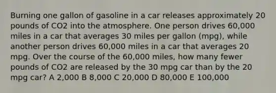 Burning one gallon of gasoline in a car releases approximately 20 pounds of CO2 into the atmosphere. One person drives 60,000 miles in a car that averages 30 miles per gallon (mpg), while another person drives 60,000 miles in a car that averages 20 mpg. Over the course of the 60,000 miles, how many fewer pounds of CO2 are released by the 30 mpg car than by the 20 mpg car? A 2,000 B 8,000 C 20,000 D 80,000 E 100,000