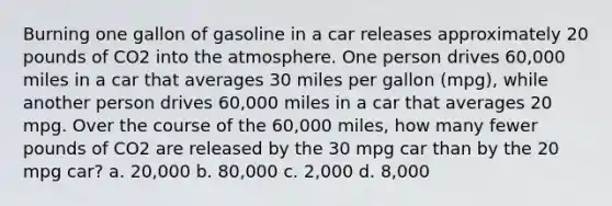 Burning one gallon of gasoline in a car releases approximately 20 pounds of CO2 into the atmosphere. One person drives 60,000 miles in a car that averages 30 miles per gallon (mpg), while another person drives 60,000 miles in a car that averages 20 mpg. Over the course of the 60,000 miles, how many fewer pounds of CO2 are released by the 30 mpg car than by the 20 mpg car? a. 20,000 b. 80,000 c. 2,000 d. 8,000