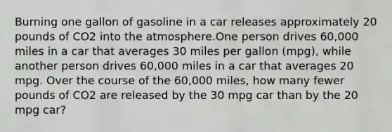 Burning one gallon of gasoline in a car releases approximately 20 pounds of CO2 into the atmosphere.One person drives 60,000 miles in a car that averages 30 miles per gallon (mpg), while another person drives 60,000 miles in a car that averages 20 mpg. Over the course of the 60,000 miles, how many fewer pounds of CO2 are released by the 30 mpg car than by the 20 mpg car?