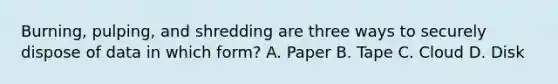 Burning, pulping, and shredding are three ways to securely dispose of data in which form? A. Paper B. Tape C. Cloud D. Disk