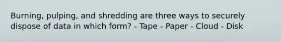 Burning, pulping, and shredding are three ways to securely dispose of data in which form? - Tape - Paper - Cloud - Disk