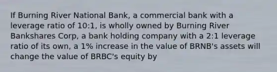 If Burning River National Bank, a commercial bank with a leverage ratio of 10:1, is wholly owned by Burning River Bankshares Corp, a bank holding company with a 2:1 leverage ratio of its own, a 1% increase in the value of BRNB's assets will change the value of BRBC's equity by