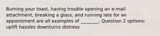 Burning your toast, having trouble opening an e-mail attachment, breaking a glass, and running late for an appointment are all examples of ________. Question 2 options: uplift hassles downturns distress